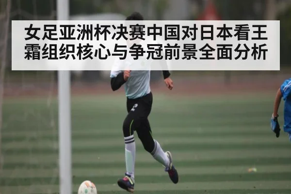 女足亚洲杯决赛中国对日本看王霜组织核心与争冠前景全面分析